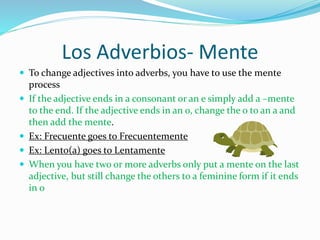 Los Adverbios- Mente 
 To change adjectives into adverbs, you have to use the mente 
process 
 If the adjective ends in a consonant or an e simply add a –mente 
to the end. If the adjective ends in an o, change the o to an a and 
then add the mente. 
 Ex: Frecuente goes to Frecuentemente 
 Ex: Lento(a) goes to Lentamente 
 When you have two or more adverbs only put a mente on the last 
adjective, but still change the others to a feminine form if it ends 
in o 
 