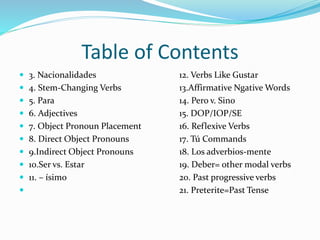 Table of Contents 
 3. Nacionalidades 12. Verbs Like Gustar 
 4. Stem-Changing Verbs 13.Affirmative NgativeWords 
 5. Para 14. Pero v. Sino 
 6. Adjectives 15. DOP/IOP/SE 
 7. Object Pronoun Placement 16. Reflexive Verbs 
 8. Direct Object Pronouns 17. Tú Commands 
 9.Indirect Object Pronouns 18. Los adverbios-mente 
 10.Ser vs. Estar 19. Deber= other modal verbs 
 11. – ísimo 20. Past progressive verbs 
 21. Preterite=Past Tense 
 