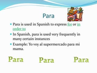 Para 
 Para is used in Spanish to express for or in 
order to 
 In Spanish, para is used very frequently in 
many certain instances 
 Example: Yo voy al supermercado para mi 
mama. 
 