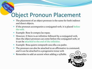 Object Pronoun Placement 
 The placement of an object pronoun is the same for both indirect 
and direct objects. 
 If the pronoun accompanies a conjugated verb, it is placed before 
the verb. 
 Example: Rose le compra las ropas. 
 However, if there is an infinitive followed by a conjugated verb, 
then the object pronoun can come before the conjugated verb, or 
it can be attached to the end of the infinitive. 
 Example: Rosa quiere comprarle una olla a su padre. 
 The pronoun can also be attached to an affirmative tu command, 
and it can be attached to a progressive tense verb 
 Remember to add an accent when adding a syllable. 
 