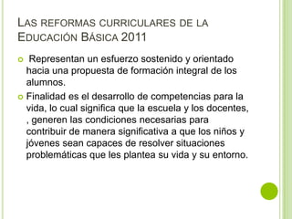 LAS REFORMAS CURRICULARES DE LA
EDUCACIÓN BÁSICA 2011
  Representan un esfuerzo sostenido y orientado
  hacia una propuesta de formación integral de los
  alumnos.
 Finalidad es el desarrollo de competencias para la
  vida, lo cual significa que la escuela y los docentes,
  , generen las condiciones necesarias para
  contribuir de manera significativa a que los niños y
  jóvenes sean capaces de resolver situaciones
  problemáticas que les plantea su vida y su entorno.
 
