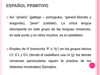 ESPAÑOL PRIMITIVO
 Así “janeiro” (gallego – portugués), “genero”(leonés y
aragonés), “janer” (catalán). La única lengua
discrepante en este grupo de las lenguas romances,
en este punto y en otros muchos, es el castellano.
 Empleo de /l/ (transcrita “ll” o “ly”) en los grupos latinos
LY, C’L y G’L (donde el castellano usa /x/ (j); los demás
romances peninsulares siguen la practica de los
dialectos mozárabes) Ejemplos:
 