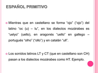 ESPAÑOL PRIMITIVO
 Mientras que en castellano se forma “ojo” (“ojo”) del
latino “oc (u) – lu”, en los dialectos mozárabes es
“uelyo” (uello), en aragonés “uello” en gallego –
portugués “olho” (“ollo”) y en catalán “ull”.
 Los sonidos latinos LT y CT (que en castellano son CH)
pasan a los dialectos mozárabes como HT. Ejemplo.
 