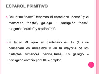 ESPAÑOL PRIMITIVO
 Del latino “nocte” tenemos el castellano “noche” y el
mozárabe “nohte”, gallego – portugués “noite”,
aragonés “nueite” y catalán “nit”.
 El latino PL (que en castellano es /L/ (LL) se
conservan en mozárabe y en la mayoría de los
dialectos romances peninsulares. En gallego –
portugués cambia por CH. ejemplos:
 