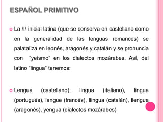 ESPAÑOL PRIMITIVO
 La /I/ inicial latina (que se conserva en castellano como
en la generalidad de las lenguas romances) se
palataliza en leonés, aragonés y catalán y se pronuncia
con “yeísmo” en los dialectos mozárabes. Así, del
latino “lingua” tenemos:
 Lengua (castellano), lingua (italiano), lingua
(portugués), langue (francés), llingua (catalán), llengua
(aragonés), yengua (dialectos mozárabes)
 
