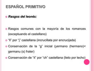 ESPAÑOL PRIMITIVO
 Rasgos del leonés:
 Rasgos comunes con la mayoría de los romances
(exceptuando el castellano)
 “ll” por “j” castellana (incrucillata por encrucijada)
 Conservación de la “g” inicial (yermano (hermano)<
germanu (s) frater)
 Conservación de “it” por “ch” castellana (lieto por lecho)
 