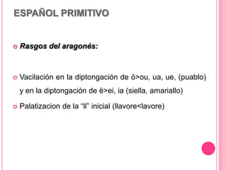 ESPAÑOL PRIMITIVO
 Rasgos del aragonés:
 Vacilación en la diptongación de ö>ou, ua, ue, (puablo)
y en la diptongación de ë>ei, ia (siella, amariallo)
 Palatizacion de la “ll” inicial (llavore<lavore)
 