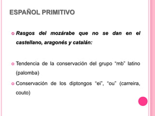ESPAÑOL PRIMITIVO
 Rasgos del mozárabe que no se dan en el
castellano, aragonés y catalán:
 Tendencia de la conservación del grupo “mb” latino
(palomba)
 Conservación de los diptongos “ei”, “ou” (carreira,
couto)
 