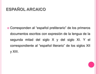 ESPAÑOL ARCAICO
 Corresponden al “español preliterario” de los primeros
documentos escritos con expresión de la lengua de la
segunda mitad del siglo X y del siglo XI. Y el
correspondiente al “español literario” de los siglos XII
y XIII.
 