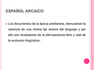 ESPAÑOL ARCAICO
 Los documentos de la época preliteraria, demuestran la
carencia de una norma fija rectora del lenguaje y por
ello son reveladores de la efervescencia libre y vital de
la evolución lingüística .
 