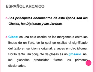 ESPAÑOL ARCAICO
 Los principales documentos de esta época son las
Glosas, los Diplomas y las Jarchas.
 Glosa: es una nota escrita en los márgenes o entre las
líneas de un libro, en la cual se explica el significado
del texto en su idioma original, a veces en otro idioma.
Por lo tanto. Un conjunto de glosas es un glosario. Así
los glosarios producidos fueron los primeros
diccionarios.
 