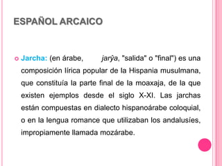 ESPAÑOL ARCAICO
 Jarcha: (en árabe, jarŷa, "salida" o "final") es una
composición lírica popular de la Hispania musulmana,
que constituía la parte final de la moaxaja, de la que
existen ejemplos desde el siglo X-XI. Las jarchas
están compuestas en dialecto hispanoárabe coloquial,
o en la lengua romance que utilizaban los andalusíes,
impropiamente llamada mozárabe.
 