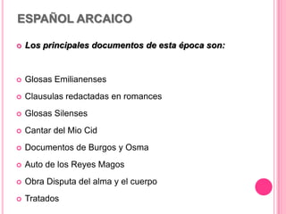 ESPAÑOL ARCAICO
 Los principales documentos de esta época son:
 Glosas Emilianenses
 Clausulas redactadas en romances
 Glosas Silenses
 Cantar del Mio Cid
 Documentos de Burgos y Osma
 Auto de los Reyes Magos
 Obra Disputa del alma y el cuerpo
 Tratados
 