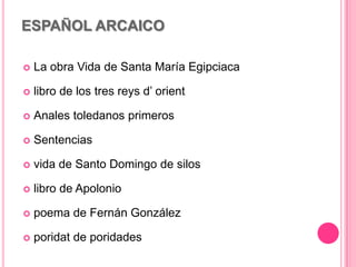 ESPAÑOL ARCAICO
 La obra Vida de Santa María Egipciaca
 libro de los tres reys d’ orient
 Anales toledanos primeros
 Sentencias
 vida de Santo Domingo de silos
 libro de Apolonio
 poema de Fernán González
 poridat de poridades
 