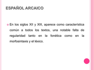 ESPAÑOL ARCAICO
 En los siglos XII y XIII, aparece como característica
común a todos los textos, una notable falta de
regularidad tanto en la fonética como en la
morfosintaxis y el léxico.
 
