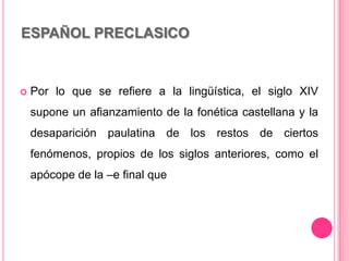 ESPAÑOL PRECLASICO
 Por lo que se refiere a la lingüística, el siglo XIV
supone un afianzamiento de la fonética castellana y la
desaparición paulatina de los restos de ciertos
fenómenos, propios de los siglos anteriores, como el
apócope de la –e final que
 