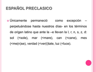 ESPAÑOL PRECLASICO
 Únicamente permaneció como excepción –
perpetuándose hasta nuestros días- en los términos
de origen latino que ante la –e llevan la l, r, n, s, z, d:
sol (<sole), mar (<mare), can (<cane), mes
(<me(n)se), verdad (<ver(i)tate, luz (<luce).
 