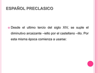 ESPAÑOL PRECLASICO
 Desde el ultimo tercio del siglo XIV, se suple el
diminutivo arcaizante –iello por el castellano –illo. Por
esta misma época comienza a usarse:
 