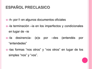 ESPAÑOL PRECLASICO
 -h- por f- en algunos documentos oficiales
 -la terminación –ia en los imperfectos y condicionales
en lugar de –ie
 -la desinencia- (e)s por –des (entendés por
“entendedes”
 -las formas “nos otros” y “vos otros” en lugar de los
simples “nos” y “vos”.
 
