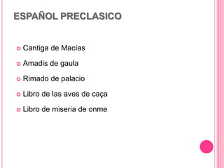 ESPAÑOL PRECLASICO
 Cantiga de Macías
 Amadis de gaula
 Rimado de palacio
 Libro de las aves de caça
 Libro de miseria de onme
 