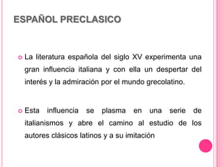 ESPAÑOL PRECLASICO
 La literatura española del siglo XV experimenta una
gran influencia italiana y con ella un despertar del
interés y la admiración por el mundo grecolatino.
 Esta influencia se plasma en una serie de
italianismos y abre el camino al estudio de los
autores clásicos latinos y a su imitación
 