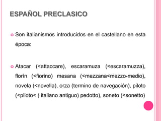 ESPAÑOL PRECLASICO
 Son italianismos introducidos en el castellano en esta
época:
 Atacar (<attaccare), escaramuza (<escaramuzza),
florín (<fiorino) mesana (<mezzana<mezzo-medio),
novela (<novella), orza (termino de navegación), piloto
(<piloto< ( italiano antiguo) pedotto), soneto (<sonetto)
 