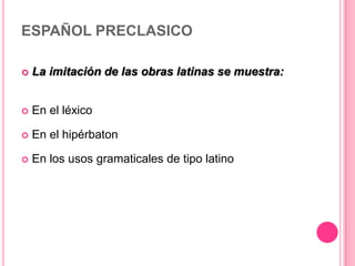 ESPAÑOL PRECLASICO
 La imitación de las obras latinas se muestra:
 En el léxico
 En el hipérbaton
 En los usos gramaticales de tipo latino
 