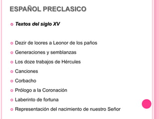 ESPAÑOL PRECLASICO
 Textos del siglo XV
 Dezir de loores a Leonor de los paños
 Generaciones y semblanzas
 Los doze trabajos de Hércules
 Canciones
 Corbacho
 Prólogo a la Coronación
 Laberinto de fortuna
 Representación del nacimiento de nuestro Señor
 