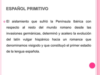 ESPAÑOL PRIMITIVO
 El aislamiento que sufrió la Península Ibérica con
respecto al resto del mundo romano desde las
invasiones germánicas, determinó y acelero la evolución
del latín vulgar hispánico hacia un romance que
denominamos visigodo y que constituyó el primer estadio
de la lengua española.
 
