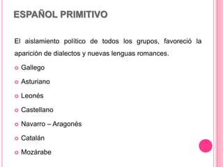 ESPAÑOL PRIMITIVO
El aislamiento político de todos los grupos, favoreció la
aparición de dialectos y nuevas lenguas romances.
 Gallego
 Asturiano
 Leonés
 Castellano
 Navarro – Aragonés
 Catalán
 Mozárabe
 