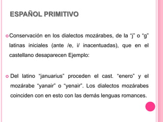 ESPAÑOL PRIMITIVO
Conservación en los dialectos mozárabes, de la “j” o “g”
latinas iniciales (ante /e, i/ inacentuadas), que en el
castellano desaparecen Ejemplo:
 Del latino “januarius” proceden el cast. “enero” y el
mozárabe “yanair” o “yenair”. Los dialectos mozárabes
coinciden con en esto con las demás lenguas romances.
 