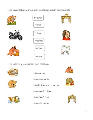 12
Lee las palabras y únela con los dibujos según corresponda
Lee la frase y relaciónala con el dibujo
Lola suma
La mesa sucia
Lola le lee a su mamá
La mamá miau
La mamá osa
La mula lame
muela
mesa
miau
mamá
moto
mula
 