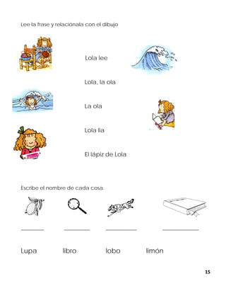 15
Lee la frase y relaciónala con el dibujo
Lola lee
Lola, la ola
La ola
Lola lia
El lápiz de Lola
Escribe el nombre de cada cosa.
_________ __________ ____________ ______________
Lupa libro lobo limón
 