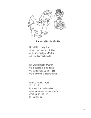 23
La vaquita de Martín
Un niñito chiquitín
tiene una vaca pintita
él es mi amigo Martín
ella se llama Bonita
La vaquita de Martín
va bajando la ladera
va sonando su tin – tin
va camino a la pradera.
Mum, mum, mun
tin, tin, tin
la vaquita de Martín
con su mum, mum, mum
con su tin, tin, tin
la, la, la, la.
 