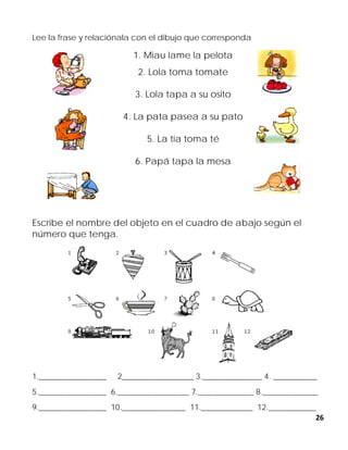 26
Lee la frase y relaciónala con el dibujo que corresponda
1. Miau lame la pelota
2. Lola toma tomate
3. Lola tapa a su osito
4. La pata pasea a su pato
5. La tía toma té
6. Papá tapa la mesa
Escribe el nombre del objeto en el cuadro de abajo según el
número que tenga.
1._________________ 2__________________ 3._______________ 4. ___________
5._________________ 6.__________________ 7.______________ 8.______________
9._________________ 10.________________ 11._____________ 12.____________
 