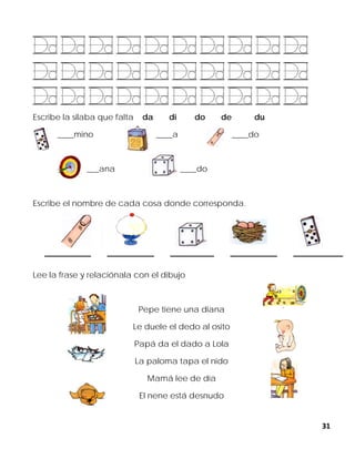 31
Escribe la silaba que falta da di do de du
____mino ____a ____do
___ana ____do
Escribe el nombre de cada cosa donde corresponda.
Lee la frase y relaciónala con el dibujo
Pepe tiene una diana
Le duele el dedo al osito
Papá da el dado a Lola
La paloma tapa el nido
Mamá lee de día
El nene está desnudo
 