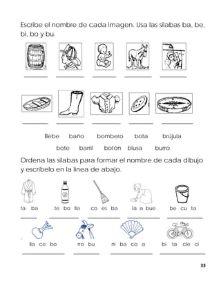 33
Escribe el nombre de cada imagen. Usa las silabas ba, be,
bi, bo y bu.
Bebe baño bombero bota brújula
bote barril botón blusa burro
Ordena las silabas para formar el nombre de cada dibujo
y escríbelo en la línea de abajo.
ta ba te bo lla co es ba la a bue be cu ta
_____ _________ __________ __________ ___________
.
lla ce bo rro bu ni ba co a bi ta cle ci
_____________ ________ _____________ ______________
 