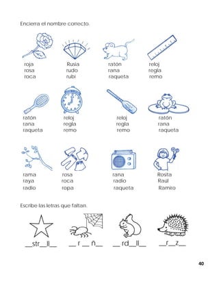 40
Encierra el nombre correcto.
roja Rusia ratón reloj
rosa rudo rana regla
roca rubí raqueta remo
ratón reloj reloj ratón
rana regla regla rana
raqueta remo remo raqueta
rama rosa rana Rosita
raya roca radio Raúl
radio ropa raqueta Ramiro
Escribe las letras que faltan.
__str__ll__ __ r __ ñ__ __ rd__ll__ __r__z__
 