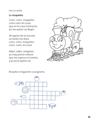 46
Lee y canta:
La maquinita.
Corre, corre, maquinita,
corre corre sin cesar,
que en la casa mamacita
ya nos quiere ver llegar.
Al regreso de la escuela
un besito nos dará,
corre, corre, maquinita,
corre, corre, sin cesar.
Adiós, adiós, amiguitos,
yo muy pronto volveré,
que me espera mi mamita,
y yo ya la quiero ver.
Resuelve el siguiente crucigrama
 