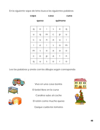 48
En la siguiente sopa de letra busca las siguientes palabras
copa casa cuna
queso quimono
Lee las palabras y únela con los dibujos según corresponda
Vivo en una casa bonita
El bebé llora en la cuna
Carolina sube al coche
El ratón come mucho queso
Quique cuida los tomates
q o i s e q
u q m c p u
c u n a u i
i e i s o m
m s e a a o
c o p a t n
q u s o r o
 