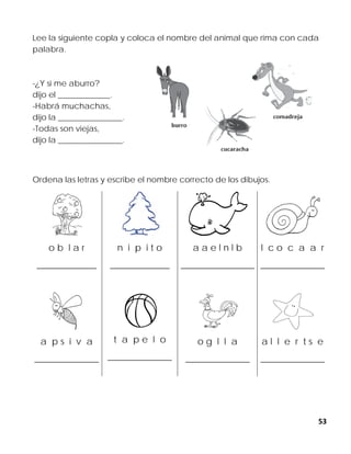 53
Lee la siguiente copla y coloca el nombre del animal que rima con cada
palabra.
-¿Y si me aburro?
dijo el _____________.
-Habrá muchachas,
dijo la ________________.
-Todas son viejas,
dijo la ________________.
Ordena las letras y escribe el nombre correcto de los dibujos.
o b l a r
_____________
n i p i t o
_____________
a a e l n l b
________________
l c o c a a r
______________
a p s i v a
______________
t a p e l o
______________
o g l l a
______________
a l l e r t s e
______________
 