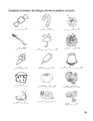 58
Completa el nombre del dibujo y forma la palabra correcta.
__ __ l __ e __ a__ t ó __ __ __ __e __ a
__ e__illo __ o __ __ i __ __a __ o r __ n a
__ e la __ o p a __ __ t a __ e __ a __ __ __a
__ __ e s ___ __ a l a__ a __a __ua__o l o t__
__ a l l __ n __
__ __ r __ __ __ __
g a __ __ o
 