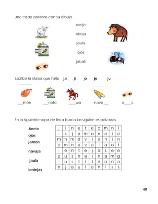 60
Une cada palabra con su dibujo.
oveja
abeja
jaula
ojos
jabalí
Escribe la silaba que falta ja ji jo je ju
___món ___nete ____ula nava___ o____s
En la siguiente sopa de letra busca las siguientes palabras
j i n e t e o m n l
i s j a m o n e i e
m n m d v i a n i n
e m n a v a j a o t
l e n t e j a s e e
e u s n a i n a m g
i u s t i t a o n a
n j a u l a n i s s
Jinete
ojos
jamón
navaja
jaula
lentejas
 