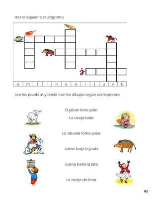 61
Haz el siguiente crucigrama
Lee las palabras y únela con los dibujos según corresponda
El jabalí tiene pelo
La oveja bala
La abuela toma jalea
Jaime baja la jaula
Juana baila la jota
La oveja da lana
e m t l n a o i j u v b
 