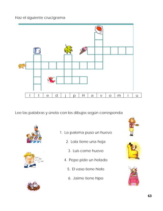 63
Haz el siguiente crucigrama
Lee las palabras y únela con los dibujos según corresponda
1. La paloma puso un huevo
2. Lola tiene una hoja
3. Luis come huevo
4. Pepe pide un helado
5. El vaso tiene hielo
6. Jaime tiene hipo
l t e d j p H a v o m i u
 