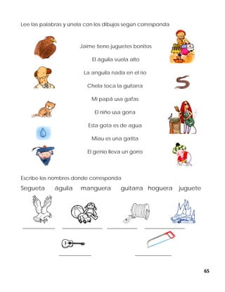 65
Lee las palabras y únela con los dibujos según corresponda
Jaime tiene juguetes bonitos
El águila vuela alto
La anguila nada en el río
Chela toca la guitarra
Mi papá usa gafas
El niño usa gorra
Esta gota es de agua
Miau es una gatita
El genio lleva un gorro
Escribe los nombres donde corresponda
Segueta águila manguera guitarra hoguera juguete
________________ ____________________ _______________ ____________________
________________ __________________
 