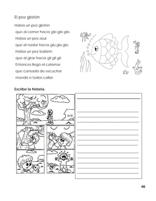 66
El pez glotón
Había un pez glotón
que al comer hacía glo glo glo.
Había un pez azul
que al nadar hacía glu glu glu.
Había un pez bailarín
que al girar hacía gli gli gli.
Entonces llegó el calamar
que cansado de escuchar
mandó o todos callar.
Escribe la historia.
____________________________________________
____________________________________________
____________________________________________.
____________________________________________
____________________________________________
____________________________________________
___________________________________________.
____________________________________________
____________________________________________
____________________________________________
____________________________________________
____________________________________________
 