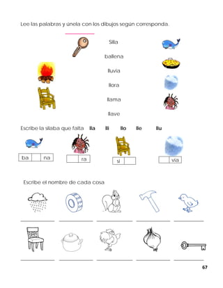 67
Lee las palabras y únela con los dibujos según corresponda.
Silla
ballena
lluvia
llora
llama
llave
Escribe la silaba que falta lla lli llo lle llu
Escribe el nombre de cada cosa
_________________ _________________ __________________ _________________ _______________
_________________ _________________ __________________ _________________ _______________
ba na
sira via
 