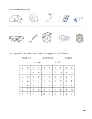 68
Escribe el nombre de cada cosa.
_________________ _________________ __________________ _________________ _______________
_________________ _________________ __________________ _________________ _______________
En la siguiente sopa de letra busca las siguientes palabras
chupete chimenea chopo
chapa chef
c o p v a o c h h o
h i v o c i l m n o
u o f c h o p o u t
p o p v a o c h n 0
e n a z p n c h e f
t x x c a v t p a m
e c h i m e n e a u
 