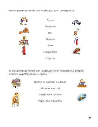 74
Lee las palabras y únela con los dibujos según corresponda
Boxeo
Exámenes
Taxi
Xilófono
Saxo
Excavadora
Oxigeno
Lee las palabras y únela con los dibujos según corresponda. Después
encierra las palabras que tengan x
Quique se examina de dibujo
María sube al taxi
El buzo lleva oxígeno
Pepe toca el Xilófono
 